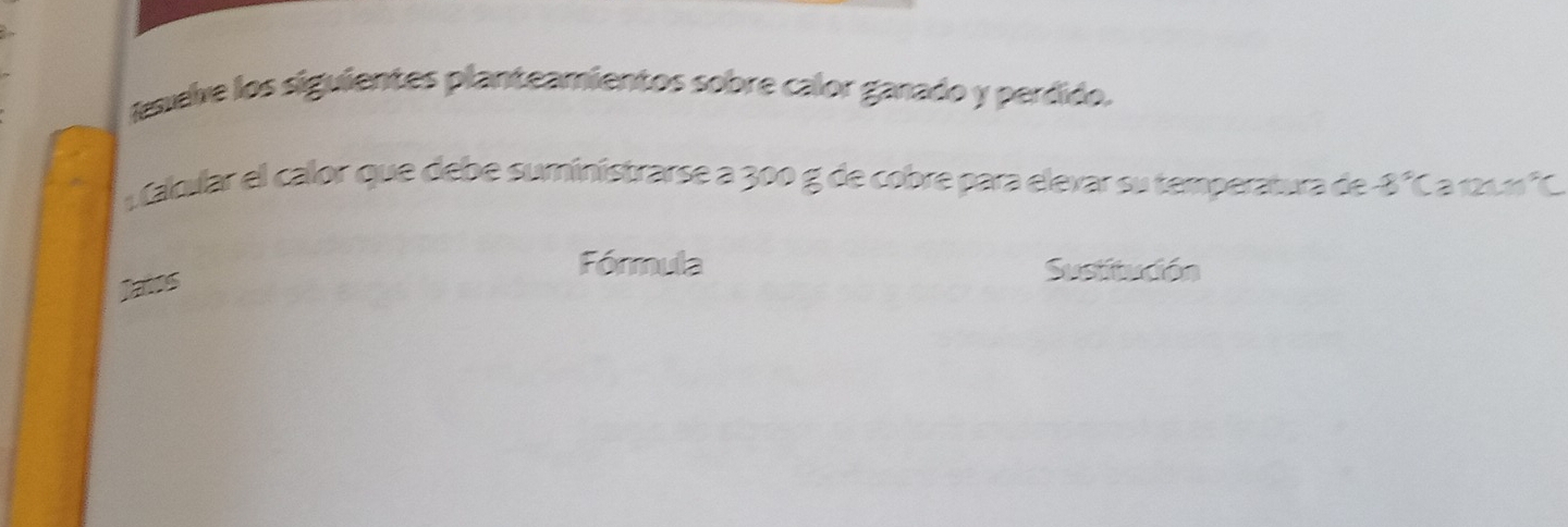 lexelve los siguientes planteamientos sobre calor ganado y perdido. 
Caloular el calor que debe suministrarse a 300 g de cobre para elevar su temperatura de -8° Caru frac ^5frac 
Tatos 
Fórmula Sustitudón