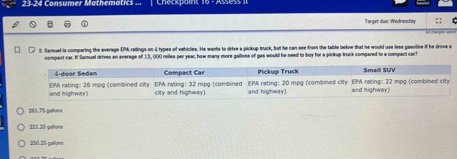 23-24 Consumer Mathematics ... Checkpoint 16 - Assess It
Target due: Wednesday
All changes saved
8. Samuel is comparing the average EPA ratings on 4 types of vehicles. He wants to drive a pickup truck, but he can see from the table below that he would use less gasoline if he drove a
compact car. If Samuel drives an average of 13, 000 miles per year, how many more gallons of gas would he need to buy for a pickup truck compared to a compact car?
261.75 gallons
221.25 gallons
250.25 gallons