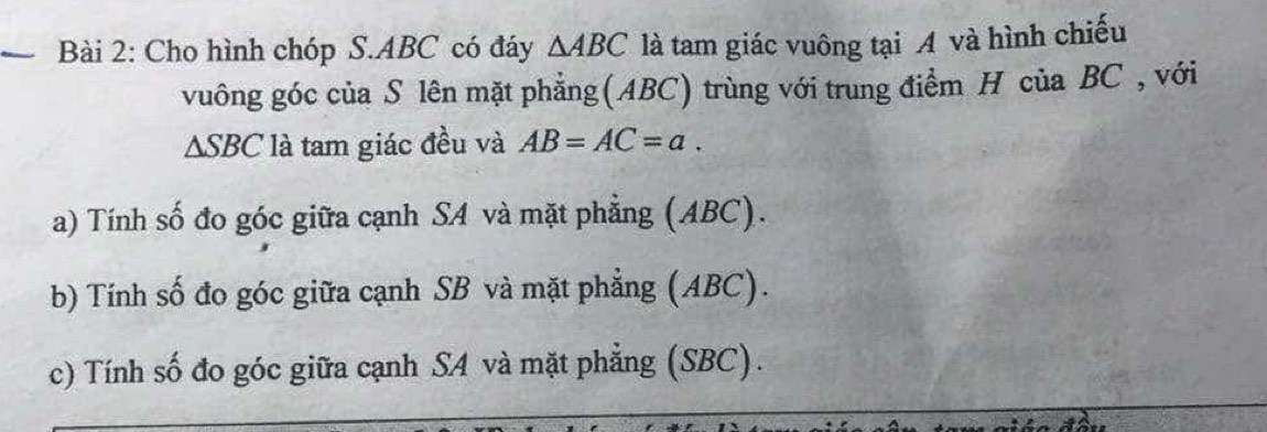 Cho hình chóp S. ABC có đáy △ ABC là tam giác vuông tại A và hình chiếu 
vuông góc của S lên mặt phẳng(ABC) trùng với trung điểm H của BC , với
△ SBC là tam giác đều và AB=AC=a. 
a) Tính số đo góc giữa cạnh SA và mặt phẳng (ABC). 
b) Tính số đo góc giữa cạnh SB và mặt phẳng (ABC). 
c) Tính số đo góc giữa cạnh SA và mặt phẳng (SBC).