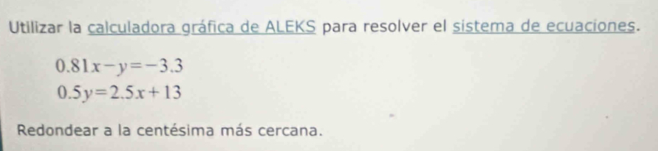 Utilizar la calculadora gráfica de ALEKS para resolver el sistema de ecuaciones.
0.81x-y=-3.3
0.5y=2.5x+13
Redondear a la centésima más cercana.