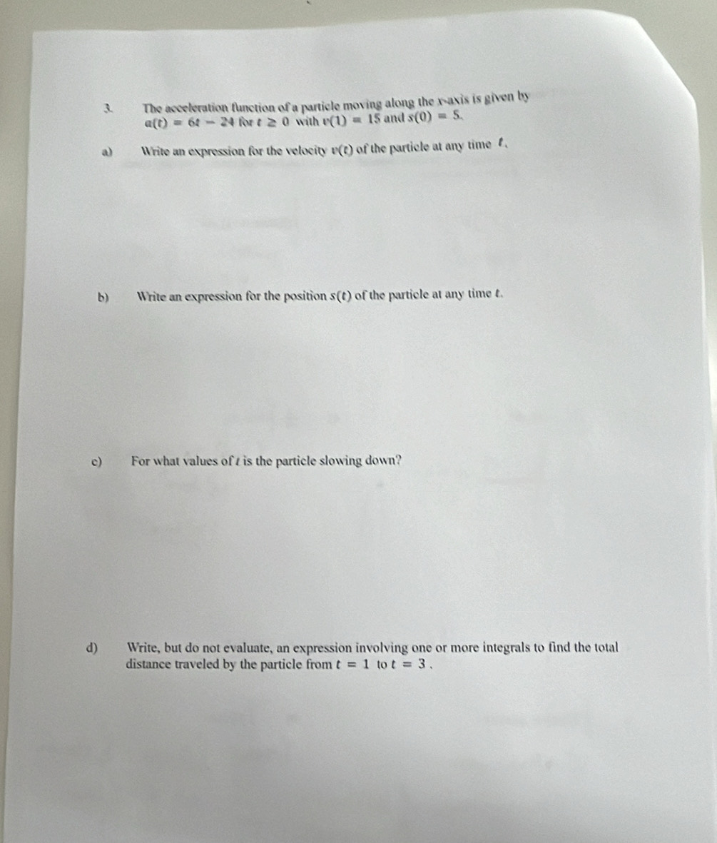 The acceleration function of a particle moving along the x-axis is given by
a(t)=6t-24 for t≥ 0 with v(1)=15 and s(0)=5. 
a) Write an expression for the velocity [C] of the particle at any time . 
b) Write an expression for the position s(t) of the particle at any time t. 
c) For what values of t is the particle slowing down? 
d) Write, but do not evaluate, an expression involving one or more integrals to find the total 
distance traveled by the particle from t=1 to t=3.