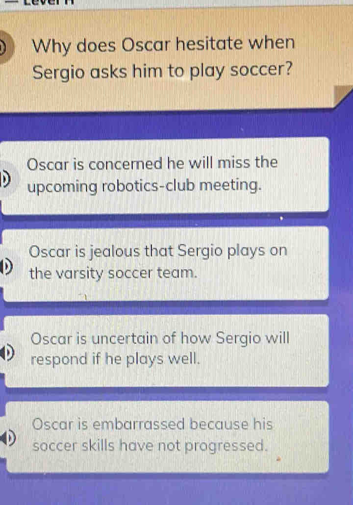 Why does Oscar hesitate when
Sergio asks him to play soccer?
Oscar is concerned he will miss the
upcoming robotics-club meeting.
Oscar is jealous that Sergio plays on
the varsity soccer team.
Oscar is uncertain of how Sergio will
respond if he plays well.
Oscar is embarrassed because his
soccer skills have not progressed.