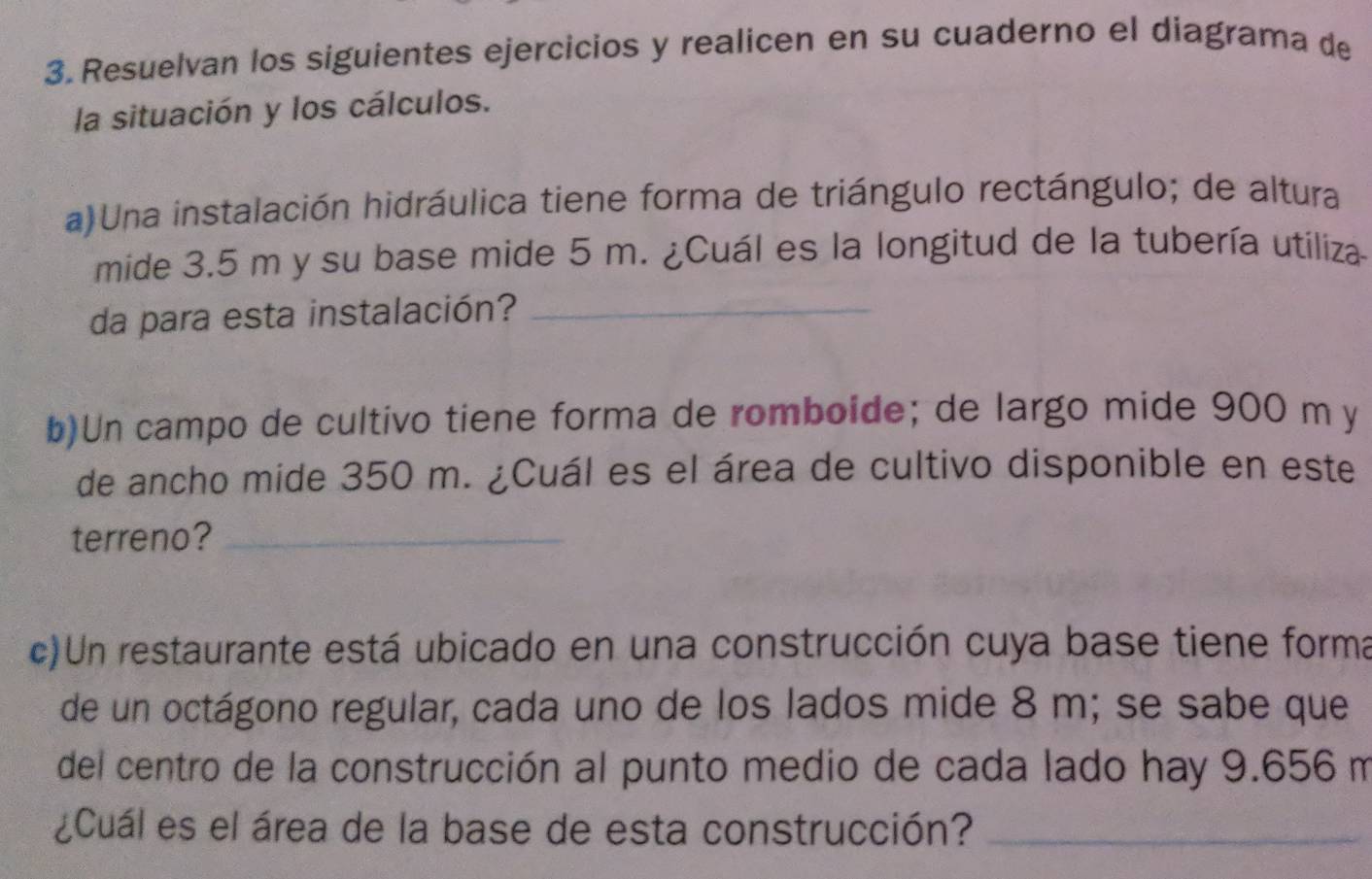 Resuelvan los siguientes ejercicios y realicen en su cuaderno el diagrama de 
la situación y los cálculos. 
a) Una instalación hidráulica tiene forma de triángulo rectángulo; de altura 
mide 3.5 m y su base mide 5 m. ¿Cuál es la longitud de la tubería utiliza 
da para esta instalación?_ 
b)Un campo de cultivo tiene forma de romboide; de largo mide 900 m y 
de ancho mide 350 m. ¿Cuál es el área de cultivo disponible en este 
terreno?_ 
c)Un restaurante está ubicado en una construcción cuya base tiene forma 
de un octágono regular, cada uno de los lados mide 8 m; se sabe que 
del centro de la construcción al punto medio de cada lado hay 9.656 m
¿Cuál es el área de la base de esta construcción?_