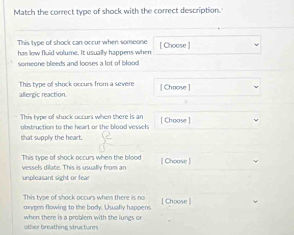 Match the correct type of shock with the correct description. 
This type of shock can occur when someone [ Choose ] 
has low fluid volume. It usually happens when 
someone bleeds and looses a lot of blood 
This type of shock occurs from a severe [ Choose ] 
allergic reaction. 
This type of shock occurs when there is an [ Choose ] 
obstruction to the heart or the blood vessels 
that supply the heart. 
This type of shock occurs when the blood [ Choose ] 
vessels dilate. This is usually from an 
unpleasant sight or fear 
This type of shock occurs when there is no [ Choose ] 
oxygen flowing to the body. Usually happens 
when there is a problem with the lungs or 
other breathing structures