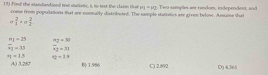 Find the standardized test statistic, t, to test the claim that mu _1=mu _2. Two samples are random, independent, and
come from populations that are normally distributed. The sample statistics are given below. Assume that
sigma _1^(2!= sigma _2^2.
n_1)=25 n_2=30
overline x_1=33 overline x_2=31
s_1=1.5 s_2=1.9
A) 3.287 B) 1.986 C) 2.892 D) 4.361