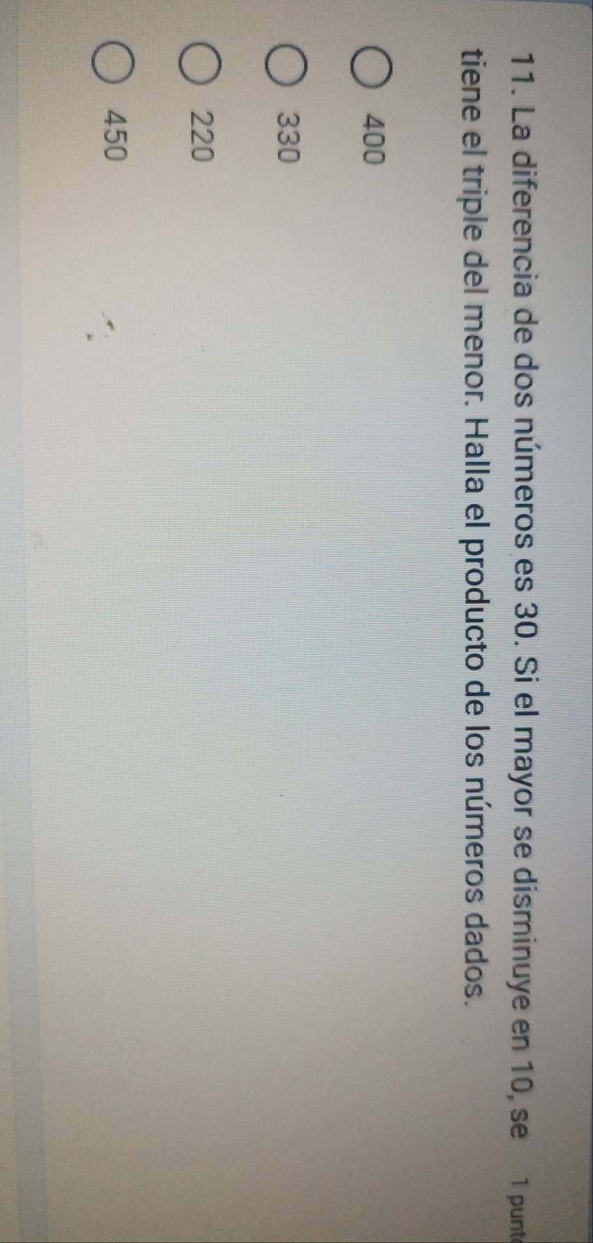 La diferencia de dos números es 30. Si el mayor se disminuye en 10, se 1 punte
tiene el triple del menor. Halla el producto de los números dados.
400
330
220
450