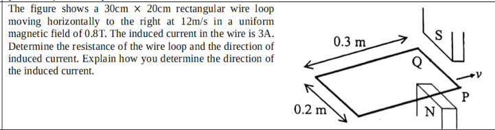 The figure shows a 30cm* 20cm rectangular wire loop 
moving horizontally to the right at 12m/s in a uniform 
magnetic field of 0.8T. The induced current in the wire is 3A. 
Determine the resistance of the wire loop and the direction of 
induced current. Explain how you determine the direction of 
the induced current.