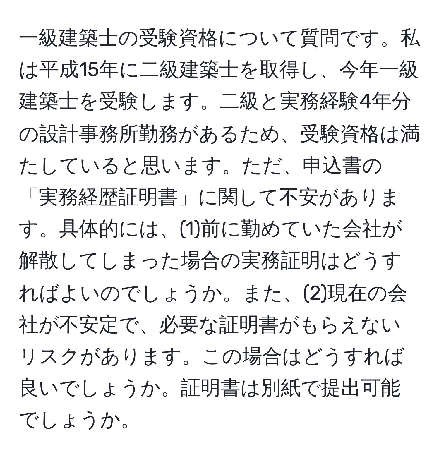 一級建築士の受験資格について質問です。私は平成15年に二級建築士を取得し、今年一級建築士を受験します。二級と実務経験4年分の設計事務所勤務があるため、受験資格は満たしていると思います。ただ、申込書の「実務経歴証明書」に関して不安があります。具体的には、(1)前に勤めていた会社が解散してしまった場合の実務証明はどうすればよいのでしょうか。また、(2)現在の会社が不安定で、必要な証明書がもらえないリスクがあります。この場合はどうすれば良いでしょうか。証明書は別紙で提出可能でしょうか。