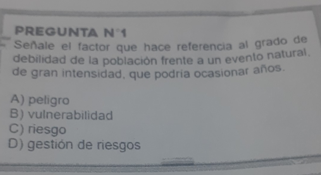 PREGUNTA N°1 
Señale el factor que hace referencia al grado de
debilidad de la población frente a un evento natural,
de gran intensidad, que podría ocasionar años.
A) peligro
B) vulnerabilidad
C) riesgo
D) gestión de riesgos