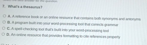 What's a thesaurus?
A. A reference book or an online resource that contains both synonyms and antonyms
B. A program built into your word-processing tool that corrects grammar
C. A spell-checking tool that's built into your word-processing tool
D. An online resource that provides formatting to cite references properly