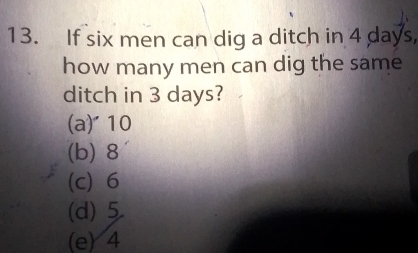 If six men can dig a ditch in 4 days,
how many men can dig the same
ditch in 3 days?
(a) 10
(b) 8
(c) 6
(d) 5
(e) 4