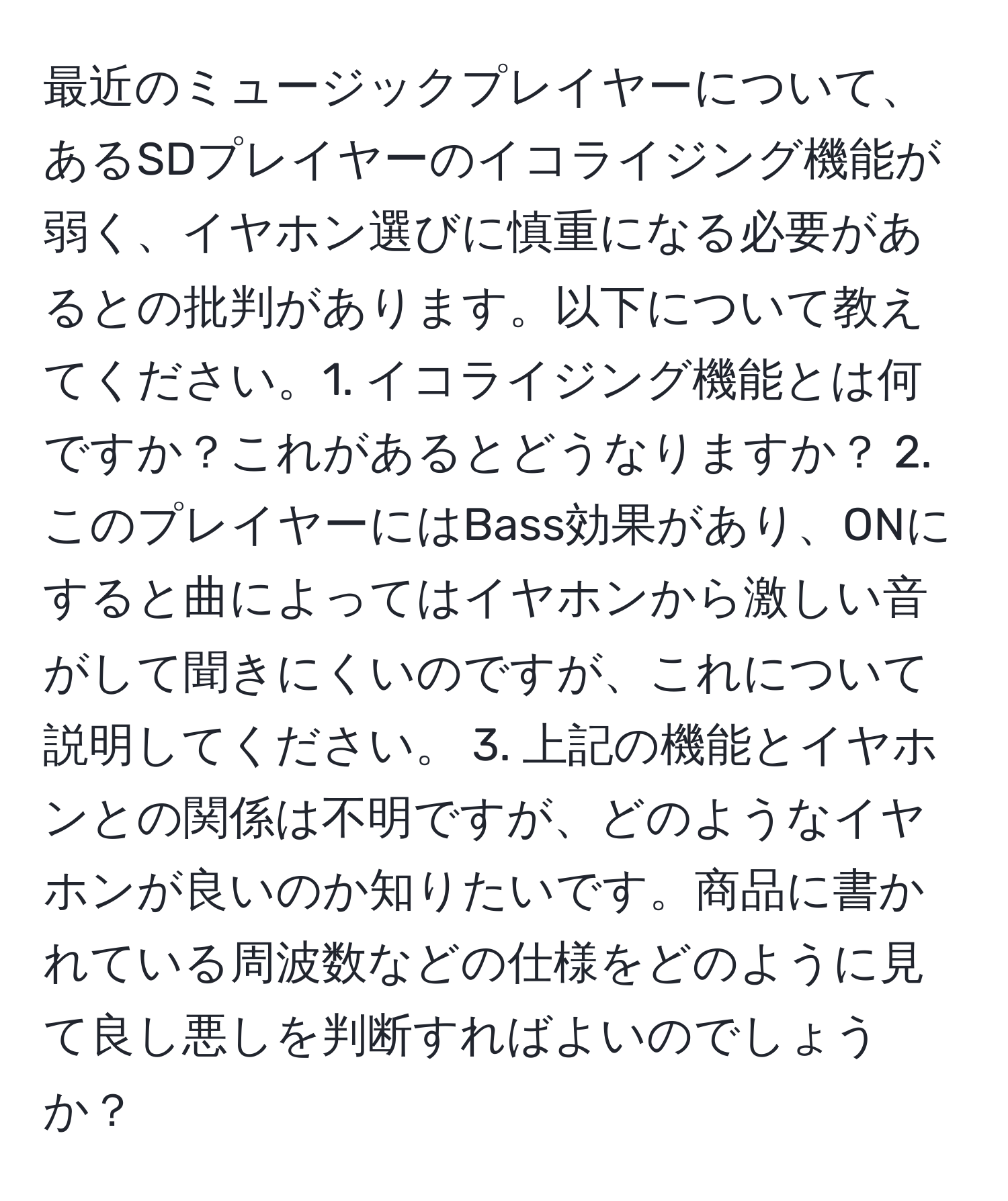 最近のミュージックプレイヤーについて、あるSDプレイヤーのイコライジング機能が弱く、イヤホン選びに慎重になる必要があるとの批判があります。以下について教えてください。1. イコライジング機能とは何ですか？これがあるとどうなりますか？ 2. このプレイヤーにはBass効果があり、ONにすると曲によってはイヤホンから激しい音がして聞きにくいのですが、これについて説明してください。 3. 上記の機能とイヤホンとの関係は不明ですが、どのようなイヤホンが良いのか知りたいです。商品に書かれている周波数などの仕様をどのように見て良し悪しを判断すればよいのでしょうか？