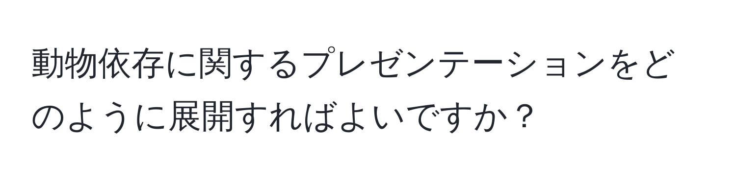 動物依存に関するプレゼンテーションをどのように展開すればよいですか？