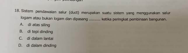 Sistem pendawaian salur (duct) merupakan suatu sistem yang menggunakan salur
logam atau bukan logam dan dipasang .......... ketika peringkat pembinaan bangunan.
A. di atas siling
B. di tepi dinding
C. di dalam lantai
D. di dalam dinding