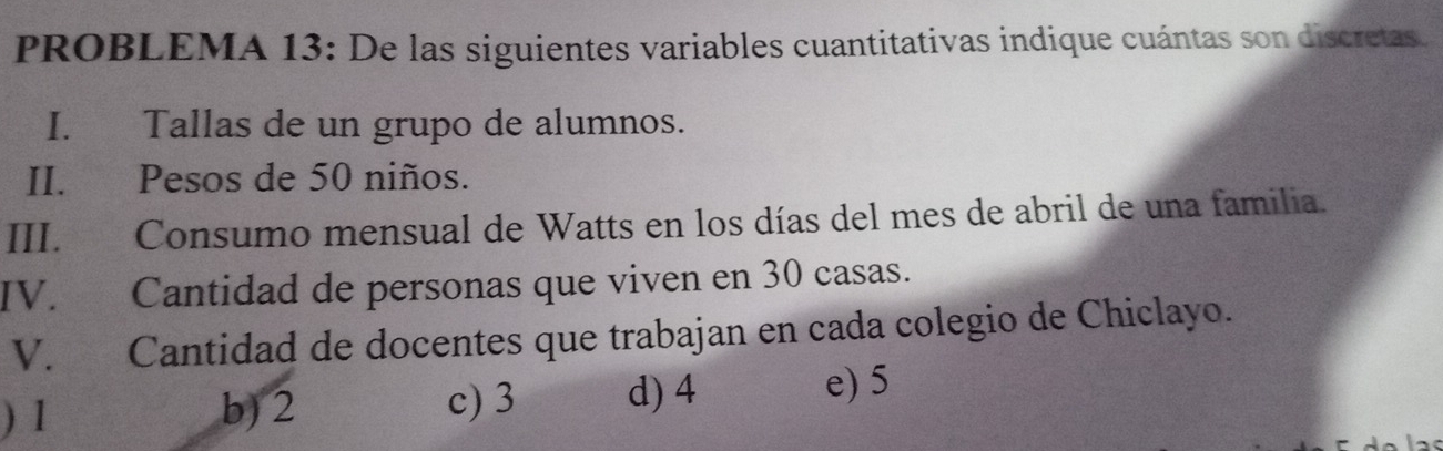 PROBLEMA 13: De las siguientes variables cuantitativas indique cuántas son discretas.
I. Tallas de un grupo de alumnos.
II. Pesos de 50 niños.
III. Consumo mensual de Watts en los días del mes de abril de una familia.
IV. Cantidad de personas que viven en 30 casas.
V. Cantidad de docentes que trabajan en cada colegio de Chiclayo.
) 1 b) 2
c) 3 d) 4 e) 5