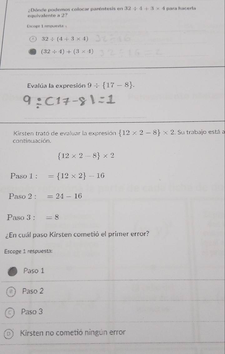 ¿Dónde podemos colocar paréntesis en 32/ 4+3* 4 para hacerla
equivalente a 2?
Escoge 1 respuesta
32/ (4+3* 4)
(32/ 4)+(3* 4)
Evalúa la expresión 9/  17-8. 
Kirsten trató de evaluar la expresión  12* 2-8 * 2. Su trabajo está a
continuación.
 12* 2-8 * 2
Paso 1: ^circ  = 12* 2 -16
Paso 2:=24-16
Paso 3:=8
¿En cuál paso Kirsten cometió el primer error?
Escoge 1 respuesta:
Paso 1
Paso 2
Paso 3
Kirsten no cometió ningún error