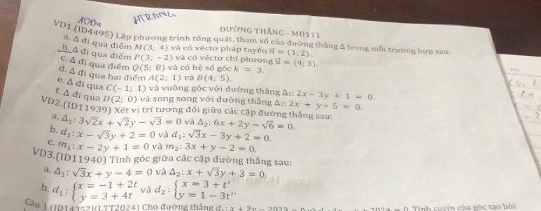 10n
ĐưỜNG THÃNG - MĐ111
VD1.(ID4495) Lập phương trình tổng quát, tham số của đường thắng Δ trong mỗi trường hợp saui
a. △ d li qua điểm M(3;4) và có véctơ pháp tuyến vector n=(1;2).
b. A đi qua điểm P(3;-2) và có véctơ chỉ phương
C. △ di qua điểm Q(5;8) và có hệ số góc k=3. vector u=(4;3).
Nn
d. △ di qua hai điểm A(2;1) và B(4;5).
e. △ di qua C(-1;1) và vuông góc với đường thắng △ _1:2x-3y+1=0.
△ di qua D(2;0) và song song với đường thắng △ z2x+y-5=0.
VD2.(ID11939) Xét vị trí tương đối giữa các cặp đường thắng sau:
a. △ _1:3sqrt(2)x+sqrt(2)y-sqrt(3)=0 và △ _2:6x+2y-sqrt(6)=0.
b. d_1:x-sqrt(3)y+2=0 và d_2:sqrt(3)x-3y+2=0.
C. m_1:x-2y+1=0 và m_2:3x+y-2=0.
VD3.(ID11940) Tính góc giữa các cặp đường thắng sau
a. 4_1:sqrt(3)x+y-4=0 và △ _2:x+sqrt(3)y+3=0.
b. d_1:beginarrayl x=-1+2t y=3+4tendarray. và d_2:beginarrayl x=3+t' y=1-3t''endarray.
Câu 1. (ID14252)(LTT2024) Cho đường thắng di x+2y-2022- _ +_ +_ +_  Tính cosin của gốc tạo bởi