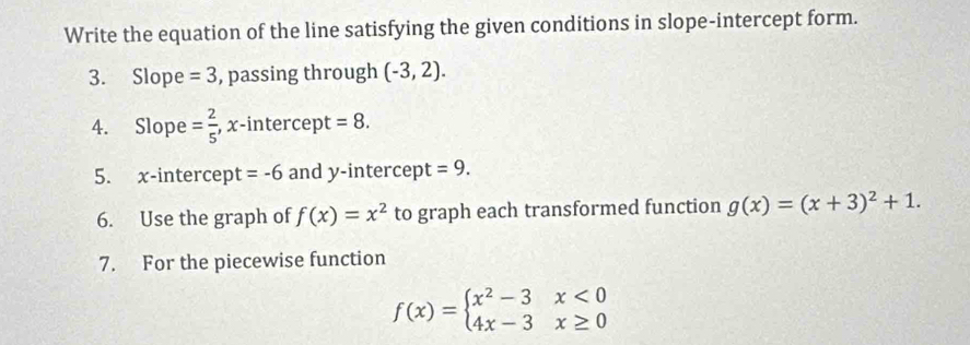 Write the equation of the line satisfying the given conditions in slope-intercept form. 
3. Slope =3 , passing through (-3,2). 
4. Slope = 2/5  , x-intercept =8. 
5. x-intercept =-6 and y-intercept =9. 
6. Use the graph of f(x)=x^2 to graph each transformed function g(x)=(x+3)^2+1. 
7. For the piecewise function
f(x)=beginarrayl x^2-3x<0 4x-3x≥ 0endarray.