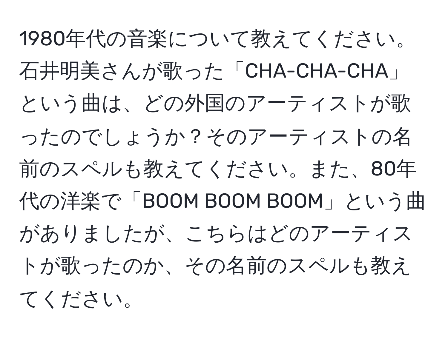 1980年代の音楽について教えてください。石井明美さんが歌った「CHA-CHA-CHA」という曲は、どの外国のアーティストが歌ったのでしょうか？そのアーティストの名前のスペルも教えてください。また、80年代の洋楽で「BOOM BOOM BOOM」という曲がありましたが、こちらはどのアーティストが歌ったのか、その名前のスペルも教えてください。