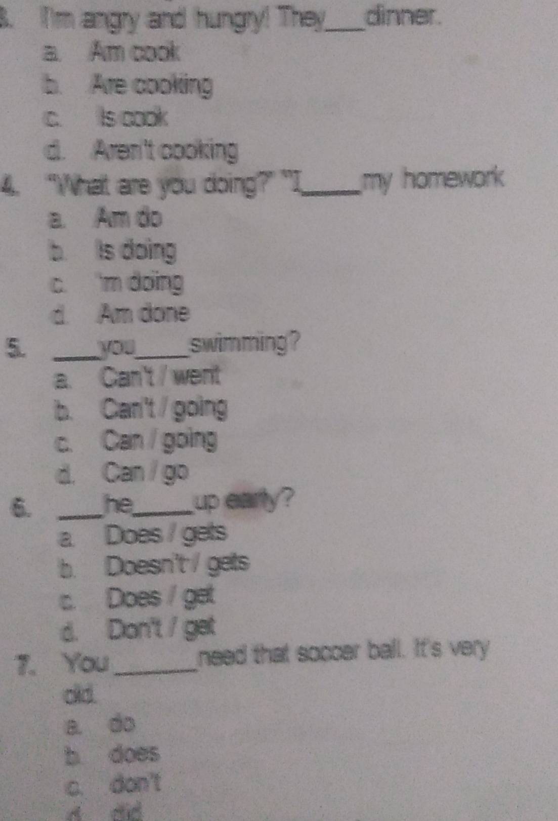 I'm angry and hungry! They_ dinner.
a. Am cook
b. Are cooking
c. Is cook
d. Aren't cooking
4. “What are you doing?" "I_ my homework
a. Am do
b is doing
c. m doing
d. Am done
5. _you_ swimming ?
a. Can't / went
b. Can't / going
c. Can going
d. Can / go
6._
he_ up early?
a Does / gets
b. Doesn't / gets
c. Does / get
d. Don't / get
7. You_ need that soccer ball. It's very
old.
a. do
b does
c. don't
d did