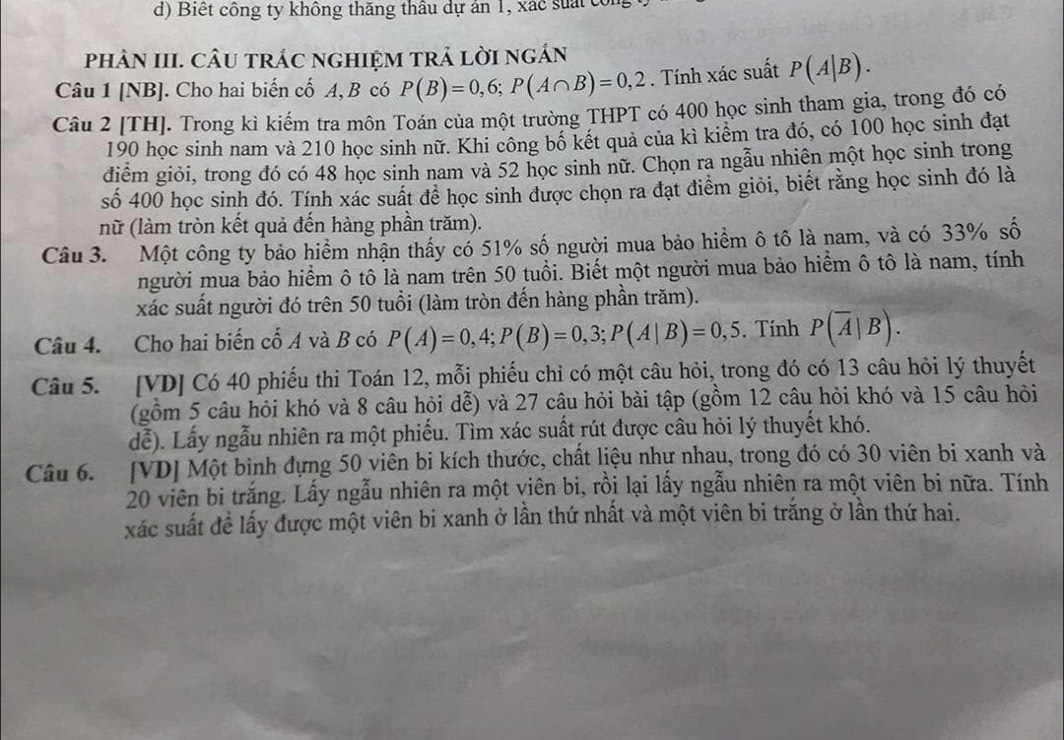 Biết công ty không thăng thâu dự án 1, xác suất c
phÀN III. CÂU tRÁC ngHIệM tRả lờI ngÁn
Câu 1 [NB]. Cho hai biến cố A, B có P(B)=0,6;P(A∩ B)=0,2. Tính xác suất P(A|B).
Câu 2 [TH]. Trong kì kiếm tra môn Toán của một trường THPT có 400 học sinh tham gia, trong đó có
190 học sinh nam và 210 học sinh nữ. Khi công bố kết quả của kì kiểm tra đó, có 100 học sinh đạt
điểm giỏi, trong đó có 48 học sinh nam và 52 học sinh nữ. Chọn ra ngẫu nhiên một học sinh trong
số 400 học sinh đó. Tính xác suất để học sinh được chọn ra đạt điểm giỏi, biết rằng học sinh đó là
nữ (làm tròn kết quả đến hàng phần trăm).
Câu 3. Một công ty bảo hiểm nhận thấy có 51% số người mua bảo hiểm ô tô là nam, và có 33% số
người mua bảo hiểm ô tô là nam trên 50 tuổi. Biết một người mua bảo hiểm ô tô là nam, tính
xác suất người đó trên 50 tuổi (làm tròn đến hàng phần trăm).
Câu 4. Cho hai biến cố A và B có P(A)=0,4;P(B)=0,3;P(A|B)=0,5. Tính P(overline A|B).
Câu 5. [VD] Có 40 phiếu thi Toán 12, mỗi phiếu chỉ có một câu hỏi, trong đó có 13 câu hỏi lý thuyết
(gồm 5 câu hỏi khó và 8 câu hỏi dễ) và 27 câu hỏi bài tập (gồm 12 câu hỏi khó và 15 câu hỏi
dễ). Lấy ngẫu nhiên ra một phiếu. Tìm xác suất rút được câu hỏi lý thuyết khó.
Câu 6. [VD] Một bình đựng 50 viên bi kích thước, chất liệu nhự nhau, trong đó có 30 viên bi xanh và
20 viên bi trắng. Lấy ngẫu nhiên ra một viên bi, rồi lại lấy ngẫu nhiên ra một viên bi nữa. Tính
xác suất đề lấy được một viên bi xanh ở lần thứ nhất và một viên bi trắng ở lần thứ hai.