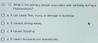 What is the primary danger associated with lightning during a
thunderstorm?
a. It can cause fires, injury, or damage to buildings
b. It creates strong winds
c. It causes flooding
d. It lowers temperatures dramatically