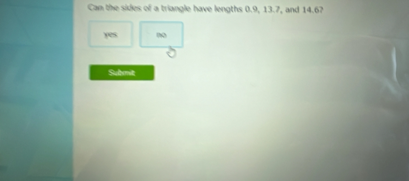 Can the sides of a triangle have lengths 0.9, 13.7, and 14.67
yes no
Submit