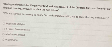 "Having undertaken, for the glory of God, and advancement of the Christian faith, and honor of our
king and country, a voyage to plant the first colony."
"We are starting this colony to honor God and spread our faith, and to serve the king and country."
English Bill of Rights
T-Paine's Common Sense
Mayflower Compact
Magna Carta