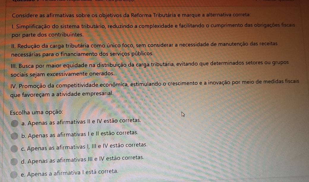 Considere as afirmativas sobre os objetivos da Reforma Tributária e marque a alternativa correta:
I. Simplificação do sistema tributário, reduzindo a complexidade e facilitando o cumprimento das obrigações fiscais
por parte dos contribuintes.
II. Redução da carga tributária como único foco, sem considerar a necessidade de manutenção das receitas
necessárias para o financiamento dos serviços públicos.
III. Busca por maior equidade na distribuição da carga tributária, evitando que determinados setores ou grupos
sociais sejam excessivamente onerados.
IV. Promoção da competitividade econômica, estimulando o crescimento e a inovação por meio de medidas fiscais
que favoreçam a atividade empresarial.
Escolha uma opção:
a. Apenas as afirmativas II e IV estão corretas.
b. Apenas as afirmativas I e II estão corretas.
c. Apenas as afirmativas I, III e IV estão corretas.
d. Apenas as afirmativas III e IV estão corretas.
e. Apenas a afirmativa I está correta.