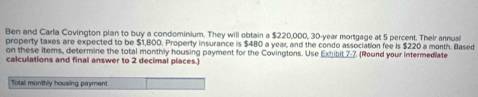 Ben and Carla Covington plan to buy a condominium. They will obtain a $220,000, 30-year mortgage at 5 percent. Their annual 
property taxes are expected to be $1,800. Property insurance is $480 a year, and the condo association fee is $220 a month. Based 
on these items, determine the total monthly housing payment for the Covingtons. Use Exhibit 7-7. (Round your intermediate 
calculations and final answer to 2 decimal places.) 
Total monthly housing payment