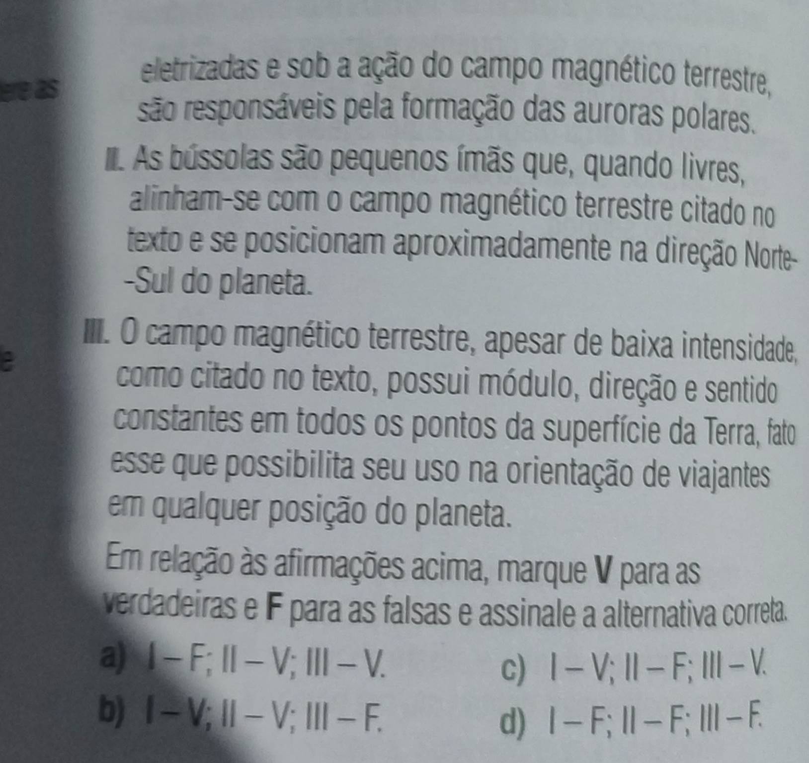 ere as
eletrizadas e sob a ação do campo magnético terrestre,
são responsáveis pela formação das auroras polares.
II As bússolas são pequenos ímãs que, quando livres,
alinham-se com o campo magnético terrestre citado no
texto e se posicionam aproximadamente na direção Norte-
-Sul do planeta.
I II. O campo magnético terrestre, apesar de baixa intensidade,
como citado no texto, possui módulo, direção e sentido
constantes em todos os pontos da superfície da Terra, fato
esse que possibilita seu uso na orientação de viajantes
em qualquer posição do planeta.
Em relação às afirmações acima, marque V para as
verdadeiras e F para as falsas e assinale a alternativa correta.
a) I-F; II-V; III-V.
C) I-V; II-F; III-V.
b) l-V; II-V; III-F.
d) I-F; II-F; III-F.