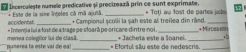 Incercuiește numele predicative și precizează prin ce sunt exprimate. 
* Este de la sine înțeles că mă ajută. _ • Toți au fost de partea jucăto 12 F 
accidentat. _• Campionul școlii la șah este al treilea din rând._ 
• Intenția lui a fost de a trage pe sfoară pe oricare dintre noi. _ • Mircea estea 
menea colegilor lui de clasă. _• Jacheta este a Ioanei. _• Cl 
punerea ta este vai de ea! _• Efortul său este de nedescris._