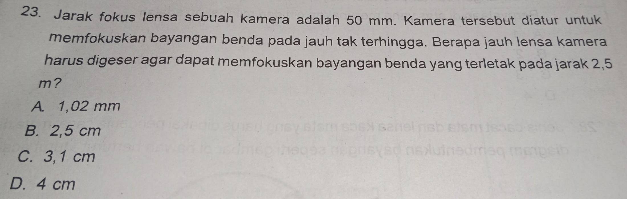 Jarak fokus lensa sebuah kamera adalah 50 mm. Kamera tersebut diatur untuk
memfokuskan bayangan benda pada jauh tak terhingga. Berapa jauh lensa kamera
harus digeser agar dapat memfokuskan bayangan benda yang terletak pada jarak 2,5
m?
A. 1,02 mm
B. 2,5 cm
C. 3,1 cm
D. 4 cm