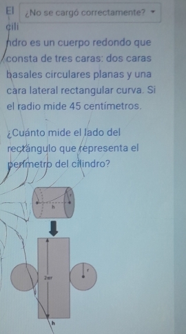 El ¿No se cargó correctamente?
çili
ndro es un cuerpo redondo que
consta de tres caras: dos caras
basales circulares planas y una
cara lateral rectangular curva. Si
el radio mide 45 centímetros.
¿Cuánto mide el lado del
rectángulo que representa el
penmetro del cilindro?
h
2 mr
h