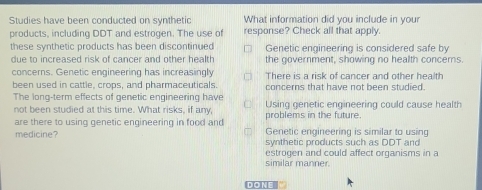 Studies have been conducted on synthetic What information did you include in your
products, including DDT and estrogen. The use of response? Check all that apply.
these synthetic products has been discontinued Genetic engineering is considered safe by
due to increased risk of cancer and other health the government, showing no health concerns.
concerns. Genetic engineering has increasingly There is a risk of cancer and other health
been used in cattle, crops, and pharmaceuticals. concerns that have not been studied.
The long-term effects of genetic engineering have Using genetic engineering could cause health
not been studied at this time. What risks, if any,
are there to using genetic engineering in food and problems in the future.
medicine? Genetic engineering is similar to using
synthetic products such as DDT and
estrogen and could affect organisms in a
similar manner.
DONE