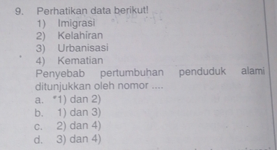 Perhatikan data berikut!
1) Imigrasi
2) Kelahiran
3) Urbanisasi
4) Kematian
Penyebab pertumbuhan penduduk alami
ditunjukkan oleh nomor ....
a. *1) dan 2)
b. 1) dan 3)
c. 2) dan 4)
d. 3) dan 4)