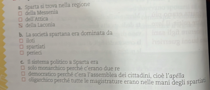 Sparta si trova nella regione 
* della Messenia 
* dell'Attica 
≌ della Laconia 
b. La società spartana era dominata da 
□ îloti 
spartiati 
I perieci 
c. Il sistema político a Sparta era 
solo monarchico perché c'erano due re 
democratico perché c'era l'assemblea dei cittadini, cioè l'apélla 
oligarchico perché tutte le magistrature erano nelle mani degli spartiat