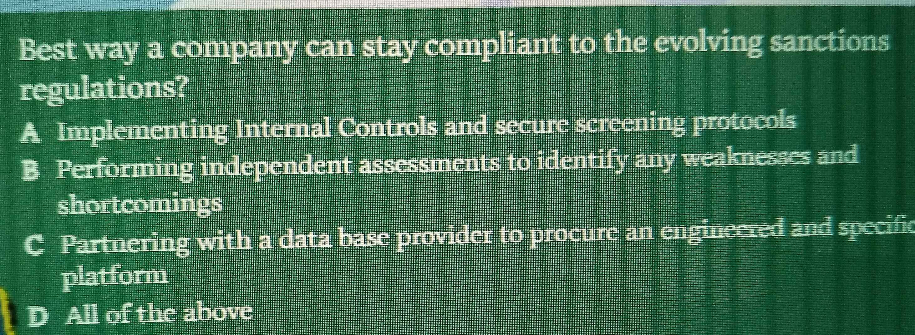 Best way a company can stay compliant to the evolving sanctions
regulations?
A Implementing Internal Controls and secure screening protocols
B Performing independent assessments to identify any weaknesses and
shortcomings
C Partnering with a data base provider to procure an engineered and specific
platform
D All of the above