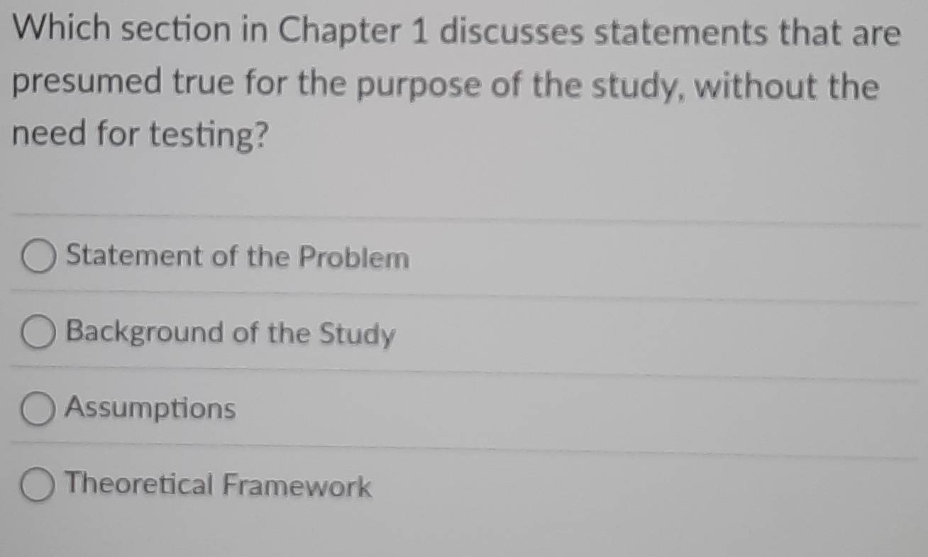 Which section in Chapter 1 discusses statements that are
presumed true for the purpose of the study, without the
need for testing?
Statement of the Problem
Background of the Study
Assumptions
Theoretical Framework