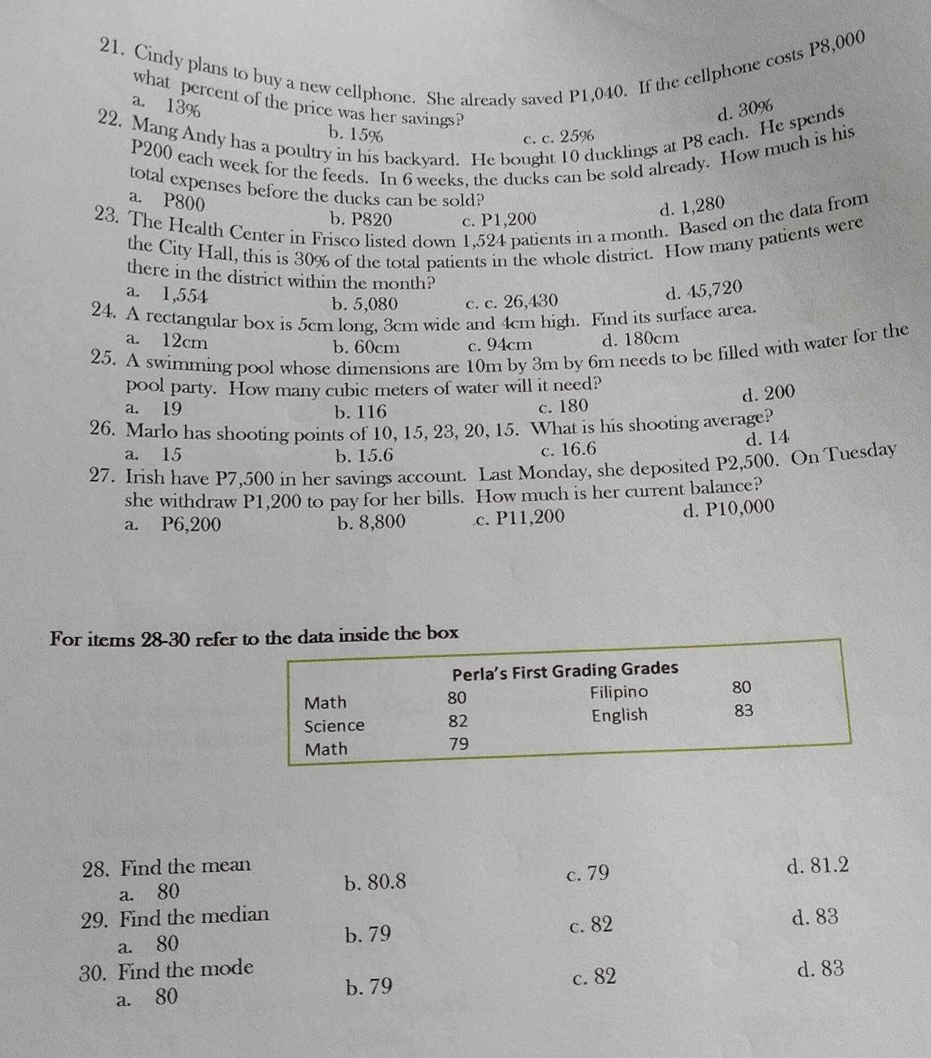 Cindy plans to buy a new cellphone. She already saved P1,040. If the cellphone costs P8,000
what percent of the price was her savings?
a. 13%
d. 30%
22. Mang Andy has a poultry in his backyard. He bought 10 ducklings at P8 each. He spends
b. 15% c. c. 25%
P200 each week for the feeds. In 6 weeks, the ducks can be sold already. How much is his
total expenses before the ducks can be sold?
a. P800
d. 1,280
23. The Health Center in Frisco listed down 1,524 patients in a month. Based on the data from
b. P820 c. P1,200
the City Hall, this is 30% of the total patients in the whole district. How many patients were
there in the district within the month?
a. 1,554 d. 45,720
b. 5,080 c. c. 26,430
24. A rectangular box is 5cm long, 3cm wide and 4cm high. Find its surface area.
a. 12cm d. 180cm
b.  60cm c. 94cm
25. A swimming pool whose dimensions are 10m by 3m by 6m needs to be filled with water for the
pool party. How many cubic meters of water will it need?
d. 200
a. 19 b. 116 c.  180
26. Marlo has shooting points of 10, 15, 23, 20, 15. What is his shooting average?
a. 15 b. 15.6
c. 16.6 d. 14
27. Irish have P7,500 in her savings account. Last Monday, she deposited P2,500. On Tuesday
she withdraw P1,200 to pay for her bills. How much is her current balance?
a. P6,200 b. 8,800 c. P11,200
d. P10,000
For items 28-30 referhe data inside the box
28. Find the mean d. 81.2
a. 80 b. 80.8
c. 79
29. Find the median d. 83
a. 80
b. 79 c. 82
30. Find the mode c. 82
d. 83
a. 80
b. 79