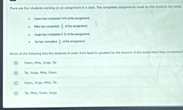 There are four students working on an assignment in a class. The completed assignments made by the students are listed
Owen has compteted 1% of the assignment.
Mike has comploted  1/·   of the assignment.
Jorge has completed 012 of the asugnment.
Tai has completed  1/8  of the assignmant .
Which of the following lixts the students in order from least to greatest by the amount of the axsignment they completed?
A Gwen, Mike, Jorge, Tai
1) Tai, Jorge, Mike, Gwen
( Gwen, Jorge, Mike, Tai
D Tại, Mike, Gwen, Jorge