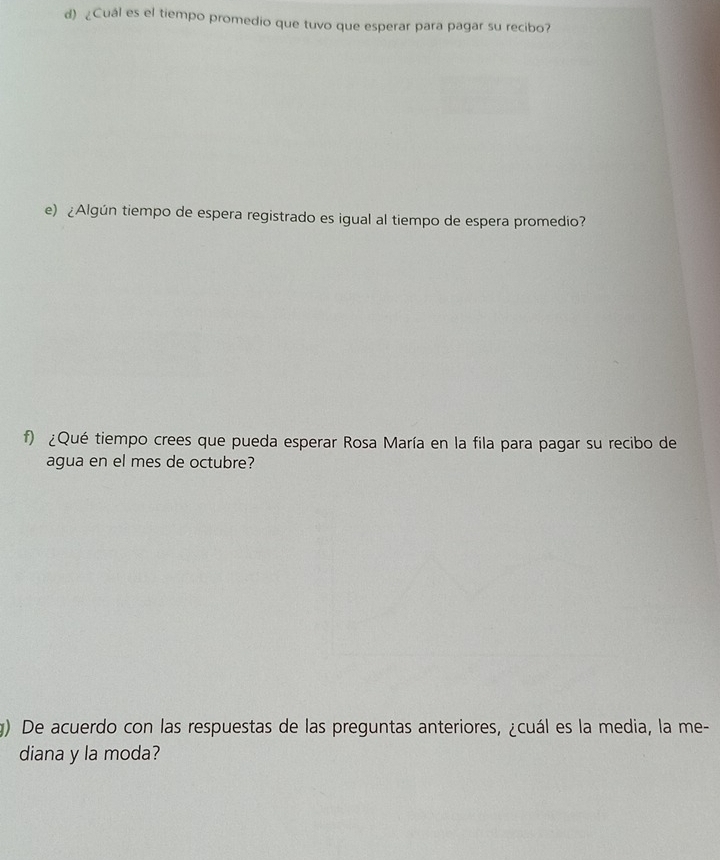 ¿Cuál es el tiempo promedio que tuvo que esperar para pagar su recibo? 
e) ¿Algún tiempo de espera registrado es igual al tiempo de espera promedio? 
f) ¿Qué tiempo crees que pueda esperar Rosa María en la fila para pagar su recibo de 
agua en el mes de octubre? 
g) De acuerdo con las respuestas de las preguntas anteriores, ¿cuál es la media, la me- 
diana y la moda?