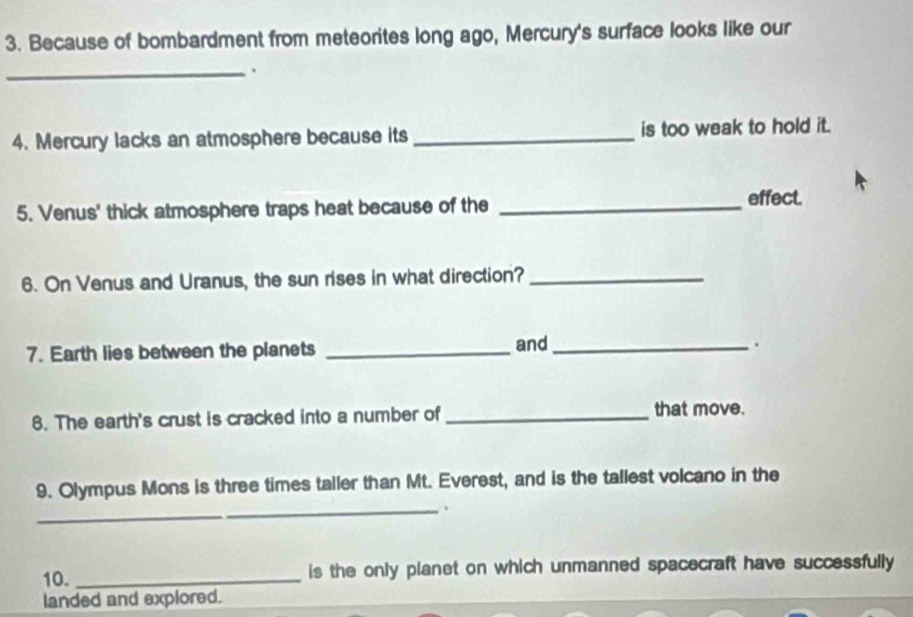 Because of bombardment from meteorites long ago, Mercury's surface looks like our 
_. 
4. Mercury lacks an atmosphere because its _is too weak to hold it. 
5. Venus' thick atmosphere traps heat because of the_ 
effect. 
6. On Venus and Uranus, the sun rises in what direction?_ 
7. Earth lies between the planets _and_ 
. 
8. The earth's crust is cracked into a number of_ that move. 
9. Olympus Mons is three times taller than Mt. Everest, and is the tallest volcano in the 
_、 
10. _is the only planet on which unmanned spacecraft have successfully 
landed and explored.