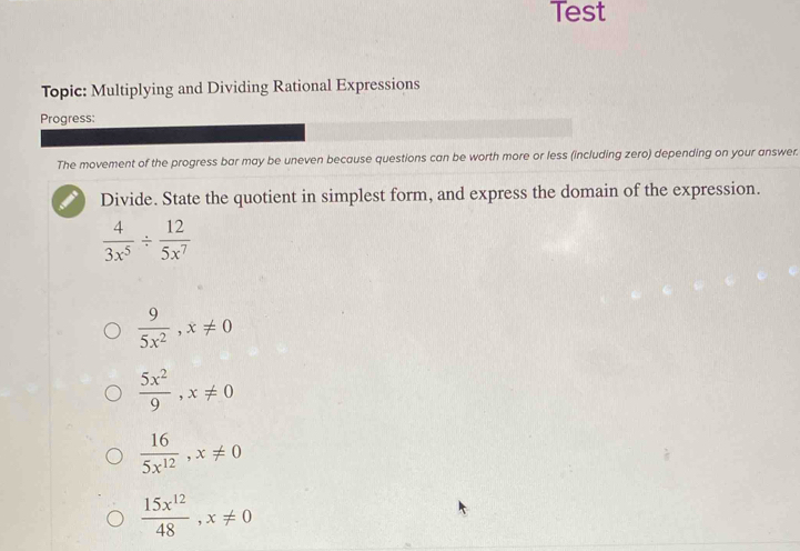 Test
Topic: Multiplying and Dividing Rational Expressions
Progress:
The movement of the progress bar may be uneven because questions can be worth more or less (including zero) depending on your answer.
Divide. State the quotient in simplest form, and express the domain of the expression.
 4/3x^5 /  12/5x^7 
 9/5x^2 , x!= 0
 5x^2/9 , x!= 0
 16/5x^(12) , x!= 0
 15x^(12)/48 , x!= 0