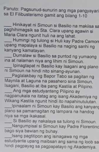 Panuto: Pagsunud-sunurin ang mga pangyayar 
sa El Filibusterismo gamit ang bilang 1-10 
_Hinikayat ni Simoun si Basilio na makiisa sa 
paghihimagsik sa Sta. Clara upang agawin si 
Maria Clara ngunit huli na ang lahat. 
_Humingi ng tulong si Huli kay Padre Camon 
upang mapalaya si Basilio na naging sanhi ng 
kanyang kamatayan. 
_Dumalaw si Basilio sa puntod ng yumaong 
ina at nalaman niya ang lihim ni Simoun. 
_Ipinagtapat ni Basilio kay Isagani ang plano 
ni Simoun na hindi nito sinang-ayunan. 
_Paglalakbay ng Bapor Tabo sa pagitan ng 
Maynila at Laguna na pasahero sina Simoun, 
Isagani, Basilio at iba pang Kastila at Pilipino. 
_Ang mga estudyanteng Pilipino ay 
nagpanukala na itatag ang isang Akademiya ng 
Wikang Kastila ngunit hindi ito napahinutulutan. 
_Ipinaalam ni Simoun kay Basilio ang kanyan 
plano sa pamamagitan ng lampara na handog 
niya sa mga ikakasal. 
_Si Basilio ay nakalaya sa tulong ni Simoun. 
_Nangumpisal si Simoun kay Padre Florentin 
bago siya bawian ng buhay. 
_Isang pagtitipon ang isinagawa ng mga 
estudyante upang maibsan ang sama ng loob sa 
hindi pagpayag sa pagpapatayo ng Akademiya.