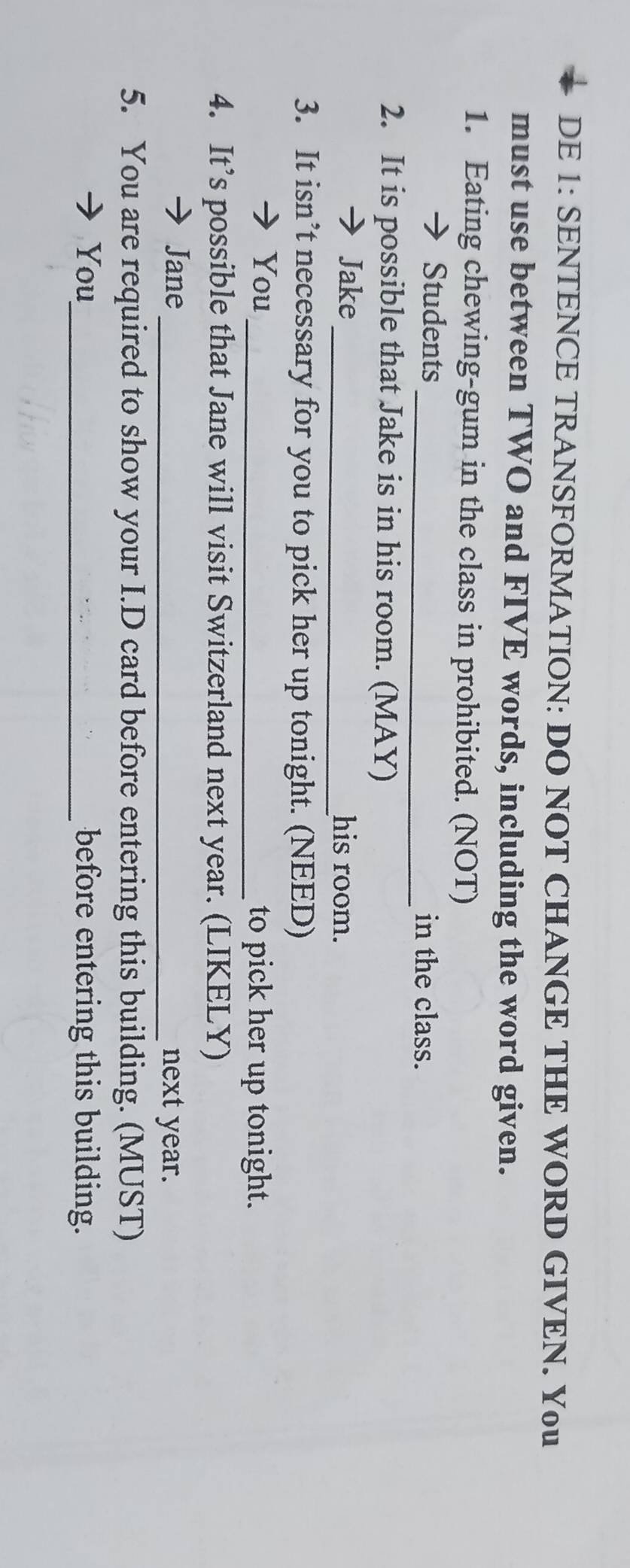 DE 1: SENTENCE TRANSFORMATION: DO NOT CHANGE THE WORD GIVEN. You 
must use between TWO and FIVE words, including the word given. 
1. Eating chewing-gum in the class in prohibited. (NOT) 
Students _in the class. 
2. It is possible that Jake is in his room. (MAY) 
Jake_ his room. 
3. It isn’t necessary for you to pick her up tonight. (NEED) 
You_ to pick her up tonight. 
4. It’s possible that Jane will visit Switzerland next year. (LIKELY) 
Jane 
_next year. 
5. You are required to show your I.D card before entering this building. (MUST) 
You_ before entering this building.