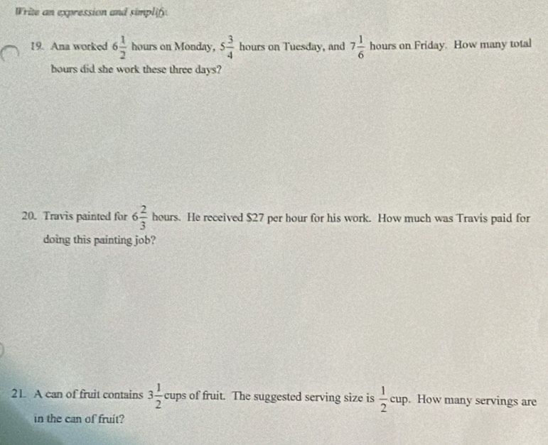 Write an expression and simplify 
19. Ana worked 6 1/2  hours on Monday, 5 3/4  hours on Tuesday, and 7 1/6  hours on Friday. How many total
hours did she work these three days? 
20. Travis painted for 6 2/3  he urs. He received $27 per hour for his work. How much was Travis paid for 
doing this painting job? 
21. A can of fruit contains 3 1/2 cups of fruit. The suggested serving size is  1/2 cup. How many servings are 
in the can of fruit?