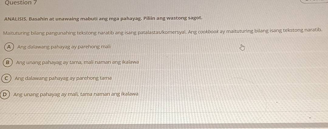 ANALISIS. Basahin at unawaing mabuti ang mga pahayag. Piliin ang wastong sagot.
Maituturing bilang pangunahing tekstong naratib ang isang patalastas/komersyal. Ang cookbook ay maituturing bilang isang tekstong naratib.
A Ang dalawang pahayag ay parehong mali
B  Ang unang pahayag ay tama, mali naman ang ikalawa
C  Ang dalawang pahayag ay parehong tama
D ) Ang unang pahayag ay mali, tama naman ang ikalawa