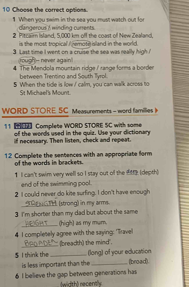 Choose the correct options. 
1 When you swim in the sea you must watch out for 
dangerous / winding currents. 
2 Pitcairn Island, 5,000 km off the coast of New Zealand, 
is the most tropical / remote island in the world. 
3 Last time I went on a cruise the sea was really high / 
rough- never again! 
4 The Mendola mountain ridge / range forms a border 
between Trentino and South Tyrol. 
5 When the tide is low / calm, you can walk across to 
St Michael's Mount. 
WORD STORE 5C Measurements - word families 
11 NO Complete WORD STORE 5C with some 
of the words used in the quiz. Use your dictionary 
if necessary. Then listen, check and repeat. 
12 Complete the sentences with an appropriate form 
of the words in brackets. 
1 I can’t swim very well so I stay out of the _eep (depth) 
end of the swimming pool. 
2 I could never do kite surfing. I don't have enough 
_(strong) in my arms. 
3 I'm shorter than my dad but about the same 
_(high) as my mum. 
4 I completely agree with the saying: ‘Travel 
_(breadth) the mind'. 
5 I think the _(long) of your education 
is less important than the _(broad). 
6 I believe the gap between generations has 
(width) recently.