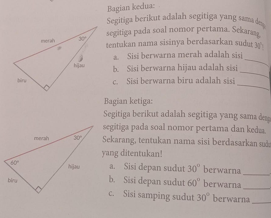 Bagian kedua:
Segitiga berikut adalah segitiga yang sama deng
segitiga pada soal nomor pertama. Sekarang,
tentukan nama sisinya berdasarkan sudut 30°
a. Sisi berwarna merah adalah sisi
_
b. Sisi berwarna hijau adalah sisi
_
_
c. Sisi berwarna biru adalah sisi
Bagian ketiga:
Segitiga berikut adalah segitiga yang sama deng
segitiga pada soal nomor pertama dan kedua.
Sekarang, tentukan nama sisi berdasarkan sudu
yang ditentukan!
a. Sisi depan sudut 30° berwarna
_
b. Sisi depan sudut 60° berwarna_
c. Sisi samping sudut 30° berwarna_